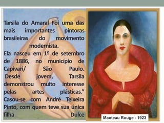 Tarsila do Amaral Foi uma das
mais importantes pintoras
brasileiras do movimento
modernista.
Ela nasceu em 1º de setembro
de 1886, no município de
Capivari/ São Paulo.
Desde jovem, Tarsila
demonstrou muito interesse
pelas artes plásticas.”
Casou-se com André Teixeira
Pinto, com quem teve sua única
filha Dulce Manteau Rouge - 1923
 