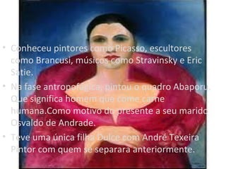 • Conheceu pintores como Picasso, escultores
  como Brancusi, músicos como Stravinsky e Eric
  Satie.
• Na fase antropofágica, pintou o quadro Abaporu.
  Que significa homem que come carne
  humana.Como motivo do presente a seu marido
  Osvaldo de Andrade.
• Teve uma única filha Dulce com André Texeira
  Pintor com quem se separara anteriormente.
 