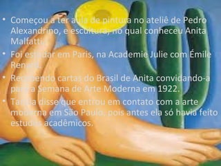 • Começou a ter aula de pintura no ateliê de Pedro
  Alexandrino, e escultura; no qual conheceu Anita
  Malfatti.
• Foi estudar em Paris, na Academie Julie com Émile
  Renard.
• Recebendo cartas do Brasil de Anita convidando-a
  para a Semana de Arte Moderna em 1922.
• Tarsila disse que entrou em contato com a arte
  moderna em São Paulo, pois antes ela só havia feito
  estudos acadêmicos.
 