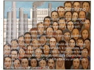 Contribuição para o Modernismo
• Suas obras foram temáticas brasileiras, com as paisagens
  rurais e urbanas do nosso país, além da nossa fauna, flora
  e folclore. Ela dizia que queria ser a pintora do Brasil.
• Estudou parte de sua vida na Europa .
• Criando o movimento antropofágico, com seu quadro
  Abaporu o seu quadro mais famoso.
• Tarsila participou da I Bienal de São Paulo em 1951, teve
  sala especial na VII Bienal de São Paulo, e participou da
  Bienal de Veneza em 1964. Em 1969, a mestra em história
  da arte e curadora Aracy Amaral realizou a Exposição,
  “Tarsila 50 anos de pintura”. Sua filha faleceu antes dela,
  em 1966
• Tarsila faleceu em janeiro 1973.
 