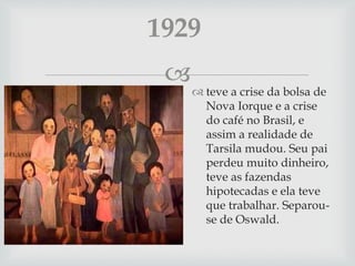 
 teve a crise da bolsa de
Nova Iorque e a crise
do café no Brasil, e
assim a realidade de
Tarsila mudou. Seu pai
perdeu muito dinheiro,
teve as fazendas
hipotecadas e ela teve
que trabalhar. Separou-
se de Oswald.
1929
 