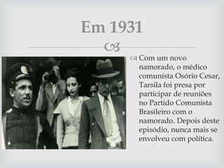 
 Com um novo
namorado, o médico
comunista Osório Cesar,
Tarsila foi presa por
participar de reuniões
no Partido Comunista
Brasileiro com o
namorado. Depois deste
episódio, nunca mais se
envolveu com política.
Em 1931
 
