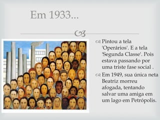
 Pintou a tela
'Operários'. E a tela
'Segunda Classe'. Pois
estava passando por
uma triste fase social .
 Em 1949, sua única neta
Beatriz morreu
afogada, tentando
salvar uma amiga em
um lago em Petrópolis.
Em 1933...
 
