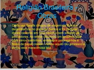 
 Certa vez Tarsila chegou de viagem da Europa,
desembarcou no porto de Santos e foi comprar
doces caseiros em uma casinha bem simples de
pescadores. Ao entrar observou um pequeno altar
com vários santinhos, enfeitados por vasinhos e
flores de papel crepom. Achou aquilo tão pitoresco e
pintou esta maravilhosa tela.
Religião Brasileira -
Obras
 