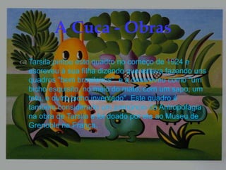 
 Tarsila pintou este quadro no começo de 1924 e
escreveu à sua filha dizendo que estava fazendo uns
quadros "bem brasileiros", e a descreveu como "um
bicho esquisito, no meio do mato, com um sapo, um
tatu, e outro bicho inventado". Este quadro é
também considerado um prenúncio da Antropofagia
na obra de Tarsila e foi doado por ela ao Museu de
Grenoble na França.
A Cuca - Obras
 