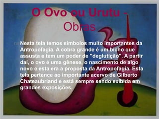 
 Nesta tela temos símbolos muito importantes da
Antropofagia. A cobra grande é um bicho que
assusta e tem um poder de "deglutição". A partir
daí, o ovo é uma gênese, o nascimento de algo
novo e esta era a proposta da Antropofagia. Esta
tela pertence ao importante acervo de Gilberto
Chateaubriand e está sempre sendo exibida em
grandes exposições.
O Ovo ou Urutu -
Obras
 