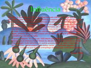 O quadro “A cuca” feita em 1924, teve influencias pela infância de Tarsila que na
escuridão da noite ela ouvia barulhos estranhos e imaginava que eram sacis, mula sem
cabeça ou algumas assombrações misteriosas que passava pelo mato e pelo pomar.
 O quadro “A Feira 2” pintado em 1925, teve influencias pelas viagens que Tarsila e
sua família faziam que ia da Fazenda São Bernardo até a cidade de Capivari com
seu carro trole. O vento e os cheiros iam se misturando pelo caminho, o cheiro verde
do mato, o aroma dos cafezais; e o colorido de algumas casinhas espalhadas pela
região, pintadas de rosa e azul, a terra com as folhas verdes e os grãos miúdos e
vermelhinhos dos pés de cafés.
 O quadro “Abaporu” foi criado em 1928 depois que Tarsila se mudou para a outra
fazenda que se chamava Santa Tereza do alto em Jundiaí uma fazenda que havia
uma paisagem muito estranha com pedras arredondadas às vezes compridas e
finas, enormes, monstruosas e tinha muitos cactos. O significado da palavra
“Abaporu” é indígena que significa antropófago (individuo que come carne humana).
O Lago (1928)
Influência
 