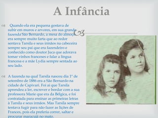 
 Quando ela era pequena gostava de
subir em muros e arvores, em sua grande
fazenda São Bernardo, a mesa do almoço
era sempre muito farta que ao redor
sentava Tarsila e seus irmãos na cabeceira
sempre seu pai que era fazendeiro e
conhecido como doutor Juca que adorava
tomar vinhos franceses e falar a língua
francesa e a mãe Lydia sempre sentada ao
seu lado.
 A fazenda na qual Tarsila nasceu dia 1º de
setembro de 1886 era a São Bernardo na
cidade de Capivari. Foi ai que Tarsila
aprendeu a ler, escrever e bordar com a sua
professora Marie que era da Bélgica, e foi
contratada para ensinar as primeiras letras
à Tarsila e seus irmãos. Mas Tarsila sempre
tentava fugir para não fazer as lições de
Frances, pois ela preferia correr, saltar e
procurar maracujá no mato.
A Infância
 