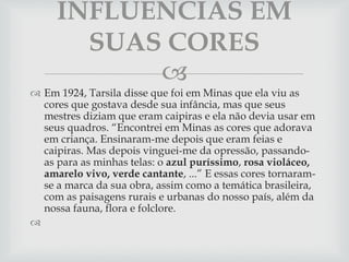 
 Em 1924, Tarsila disse que foi em Minas que ela viu as
cores que gostava desde sua infância, mas que seus
mestres diziam que eram caipiras e ela não devia usar em
seus quadros. “Encontrei em Minas as cores que adorava
em criança. Ensinaram-me depois que eram feias e
caipiras. Mas depois vinguei-me da opressão, passando-
as para as minhas telas: o azul puríssimo, rosa violáceo,
amarelo vivo, verde cantante, ...” E essas cores tornaram-
se a marca da sua obra, assim como a temática brasileira,
com as paisagens rurais e urbanas do nosso país, além da
nossa fauna, flora e folclore.

INFLUENCIAS EM
SUAS CORES
 