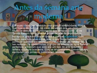 
 Em suas obras percebemos uma grande simplicidade. Mas o
que hoje é tão familiar, no início do século era um choque.
Muito se discutiu e se criticou até que pinturas como as de
Tarsila fossem consideradas obras de arte de importância.
 Na época, predominava no Brasil a pintura acadêmica, com
regras para tudo: que cores usar, o que devia ser pintado,
como os quadros de natureza-morta. O modo de retratar devia
ser realista. Os modernistas, o grupo de artistas ao qual Tarsila
pertencia, achavam que este era um tipo de arte que não
refletia a cultura brasileira. Eles se encontravam, conversavam,
escreviam em jornais e publicavam revistas.
Morro da Favela (1925)
Antes da semana arte
moderna
 