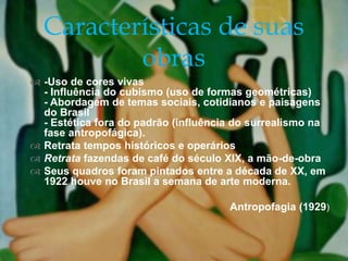  -Uso de cores vivas
- Influência do cubismo (uso de formas geométricas)
- Abordagem de temas sociais, cotidianos e paisagens
do Brasil
- Estética fora do padrão (influência do surrealismo na
fase antropofágica).
 Retrata tempos históricos e operários
 Retrata fazendas de café do século XIX, a mão-de-obra
 Seus quadros foram pintados entre a década de XX, em
1922 houve no Brasil a semana de arte moderna.
Antropofagia (1929)
Características de suas
obras
 