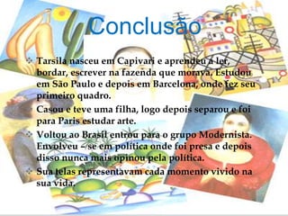  Tarsila nasceu em Capivari e aprendeu a ler,
bordar, escrever na fazenda que morava. Estudou
em São Paulo e depois em Barcelona, onde fez seu
primeiro quadro.
 Casou e teve uma filha, logo depois separou e foi
para Paris estudar arte.
 Voltou ao Brasil entrou para o grupo Modernista.
Envolveu – se em política onde foi presa e depois
disso nunca mais opinou pela política.
 Sua telas representavam cada momento vivido na
sua vida.
Conclusão
 