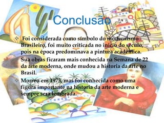  Foi considerada como símbolo do modernismo
Brasileiro, foi muito criticada no inicio do século,
pois na época predominava a pintura acadêmica.
 Sua obras ficaram mais conhecida na Semana de 22
da arte moderna, onde mudou a historia da arte no
Brasil.
 Morreu em 1973, mas foi conhecida como uma
figura importante na historia da arte moderna e
sempre será lembrada.
Conclusão
 