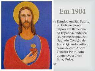   Estudou em São Paulo,
no Colégio Sion e
depois em Barcelona,
na Espanha, onde fez
seu primeiro quadro,
'Sagrado Coração de
Jesus'. Quando voltou,
casou-se com André
Teixeira Pinto, com
quem teve a única
filha, Dulce.

Em 1904
 