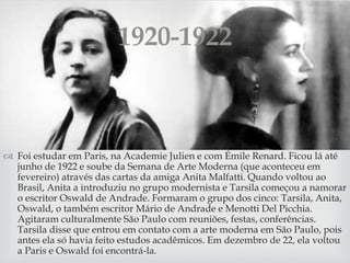 
 Foi estudar em Paris, na Academie Julien e com Émile Renard. Ficou lá até
junho de 1922 e soube da Semana de Arte Moderna (que aconteceu em
fevereiro) através das cartas da amiga Anita Malfatti. Quando voltou ao
Brasil, Anita a introduziu no grupo modernista e Tarsila começou a namorar
o escritor Oswald de Andrade. Formaram o grupo dos cinco: Tarsila, Anita,
Oswald, o também escritor Mário de Andrade e Menotti Del Picchia.
Agitaram culturalmente São Paulo com reuniões, festas, conferências.
Tarsila disse que entrou em contato com a arte moderna em São Paulo, pois
antes ela só havia feito estudos acadêmicos. Em dezembro de 22, ela voltou
a Paris e Oswald foi encontrá-la.
1920-1922
 