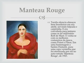 
 Tarsila oferecia almoços
bem brasileiros em seu
ateliê, servindo feijoada e
caipirinha. E era
convidada para jantares
como os do milionário
Rolf de Maré. E vestia-se
com os melhores
costureiros da época,
como Poiret e Patou. Em
uma homenagem a
Santos Dumont, usou
uma capa vermelha que
foi eternizada por ela no
auto-retrato 'Manteau
Rouge', de 1923.
Manteau Rouge
 