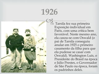  Tarsila fez sua primeira
Exposição individual em
Paris, com uma crítica bem
favorável. Neste mesmo ano,
ela casou-se com Oswald (o
pai de Tarsila conseguiu
anular em 1925 o primeiro
casamento da filha para que
ela pudesse se casar com
Oswald). Washington Luís, o
Presidente do Brasil na época
e Júlio Prestes, o Governador
de São Paulo na época, foram
os padrinhos deles.
1926
 