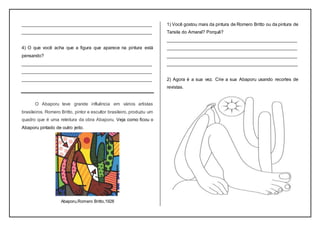 ___________________________________________________
___________________________________________________
4) O que você acha que a figura que aparece na pintura está
pensando?
___________________________________________________
___________________________________________________
___________________________________________________
O Abaporu teve grande influência em vários artistas
brasileiros. Romero Britto, pintor e escultor brasileiro, produziu um
quadro que é uma releitura da obra Abaporu, Veja como ficou o
Abaporu pintado de outro jeito.
Abaporu,Romero Britto,1928
1) Você gostou mais da pintura de Romero Britto ou da pintura de
Tarsila do Amaral? Porquê?
___________________________________________________
___________________________________________________
___________________________________________________
___________________________________________________
2) Agora é a sua vez. Crie a sua Abaporu usando recortes de
revistas.
 