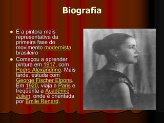 Biografia
 É a pintora mais
representativa da
primeira fase do
movimento modernista
brasileiro
 Começou a aprender
pintura em 1917, com
Pedro Alexandrino. Mais
tarde, estuda com
George Fischer Elpons.
Em 1920, viaja a Paris e
freqüenta a Académie
Julien, onde é orientada
por Émile Renard.
 