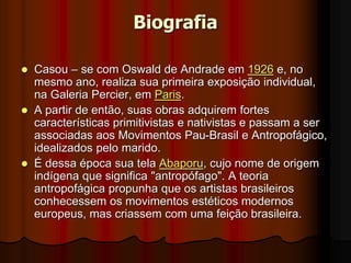 Biografia
 Casou – se com Oswald de Andrade em 1926 e, no
mesmo ano, realiza sua primeira exposição individual,
na Galeria Percier, em Paris.
 A partir de então, suas obras adquirem fortes
características primitivistas e nativistas e passam a ser
associadas aos Movimentos Pau-Brasil e Antropofágico,
idealizados pelo marido.
 É dessa época sua tela Abaporu, cujo nome de origem
indígena que significa "antropófago". A teoria
antropofágica propunha que os artistas brasileiros
conhecessem os movimentos estéticos modernos
europeus, mas criassem com uma feição brasileira.
 