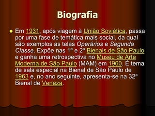 Biografia
 Em 1931, após viagem à União Soviética, passa
por uma fase de temática mais social, da qual
são exemplos as telas Operários e Segunda
Classe. Expõe nas 1ª e 2ª Bienais de São Paulo
e ganha uma retrospectiva no Museu de Arte
Moderna de São Paulo (MAM) em 1960. É tema
de sala especial na Bienal de São Paulo de
1963 e, no ano seguinte, apresenta-se na 32ª
Bienal de Veneza.
 