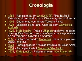 Cronologia
 1886 - Nascimento, em Capivari, SP, filha de José
Estanislau do Amaral e Lydia Dias de Aguiar do Amaral.
 1906 - Casamento com André Teixeira Pinto.
 1926 - Exposição em Paris. Casa-se com Oswald de
Andrade.
 1928, 11 de janeiro - Pinta o Abaporu (palavra indígena
que significa "homem que come") para dar de presente
de aniversário a Oswald de Andrade.
 1933 - Pintura do quadro Operários. Dá início à pintura
social no Brasil.
 1934 - Participação no 1º Salão Paulista de Belas Artes.
 1951 - Participação da I Bienal de São Paulo.
 1973, 17 de janeiro - Falecimento em São Paulo, SP
 