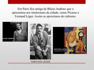 Em Paris fica amiga de Blaise Andrass que a
apresentou aos intelectuais da cidade, como Picasso e
Fernand Léger. Assim se aproximou do cubismo.
FERNAND LÉGER
 
