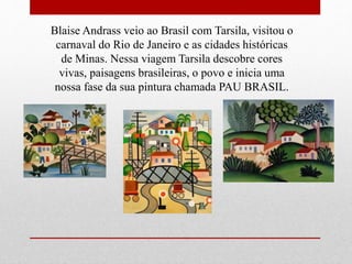 Blaise Andrass veio ao Brasil com Tarsila, visitou o
carnaval do Rio de Janeiro e as cidades históricas
de Minas. Nessa viagem Tarsila descobre cores
vivas, paisagens brasileiras, o povo e inicia uma
nossa fase da sua pintura chamada PAU BRASIL.
 