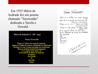 Em 1925 Mário de
Andrade fez um poema
chamado “Tarsiwaldo”
dedicado a Tarsila e
Oswald.
 