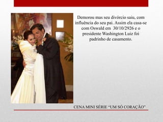 Demorou mas seu divórcio saiu, com
influência do seu pai. Assim ela casa-se
com Oswald em 30/10/2926 e o
presidente Washington Luiz foi
padrinho de casamento.
CENA MINI SÉRIE “UM SÓ CORAÇÃO”
 