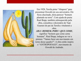 Em 1928, Tarsila pinta “Abaporu” para
presentear Oswald em seu aniversário. Ele
ficou alucinado, dizia parecer “homem
plantado na terra”. Com ajuda do poeta
Raul Bopp, também enlouquecido pela
obra, consultou o dicionário de Tupi
Guarani do pai da Tarsila e titularam a
obra.
ABA= HOMEM, PORU= QUE COME,
significa “homem que come carne
humana”. Raul Bopp, indagou ao ver a
pintura: “Vamos fazer um movimento em
torno desse quadro?”. A obra então inspira
o “ANTROPOFAGO”, movimento de
Oswald de Andrade.
 