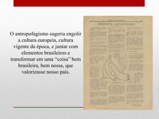 O antropofagismo sugeria engolir
a cultura europeia, cultura
vigente da época, e juntar com
elementos brasileiros e
transformar em uma “coisa” bem
brasileira, bem nossa, que
valorizasse nosso país.
 
