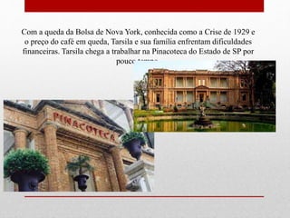Com a queda da Bolsa de Nova York, conhecida como a Crise de 1929 e
o preço do café em queda, Tarsila e sua família enfrentam dificuldades
financeiras. Tarsila chega a trabalhar na Pinacoteca do Estado de SP por
pouco tempo.
 