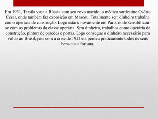 Em 1931, Tarsila viaja a Rússia com seu novo marido, o médico nordestino Osório
César, onde também faz exposição em Moscou. Totalmente sem dinheiro trabalha
como operária de construção. Logo estaria novamente em Paris, onde sensibilizou-
se com os problemas da classe operária. Sem dinheiro, trabalhou como operária de
construção, pintora de paredes e portas. Logo consegue o dinheiro necessário para
voltar ao Brasil, pois com a crise de 1929 ela perdeu praticamente todos os seus
bens e sua fortuna.
 