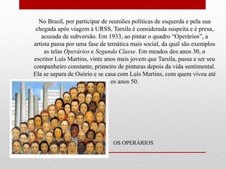 No Brasil, por participar de reuniões políticas de esquerda e pela sua
chegada após viagem à URSS, Tarsila é considerada suspeita e é presa,
acusada de subversão. Em 1933, ao pintar o quadro “Operários”, a
artista passa por uma fase de temática mais social, da qual são exemplos
as telas Operários e Segunda Classe. Em meados dos anos 30, o
escritor Luís Martins, vinte anos mais jovem que Tarsila, passa a ser seu
companheiro constante, primeiro de pinturas depois da vida sentimental.
Ela se separa de Osório e se casa com Luís Martins, com quem viveu até
os anos 50.
OS OPERÁRIOS
 