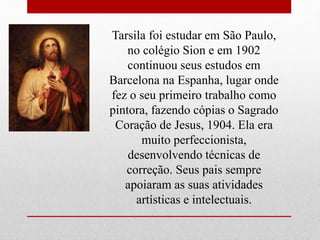 Tarsila foi estudar em São Paulo,
no colégio Sion e em 1902
continuou seus estudos em
Barcelona na Espanha, lugar onde
fez o seu primeiro trabalho como
pintora, fazendo cópias o Sagrado
Coração de Jesus, 1904. Ela era
muito perfeccionista,
desenvolvendo técnicas de
correção. Seus pais sempre
apoiaram as suas atividades
artísticas e intelectuais.
 