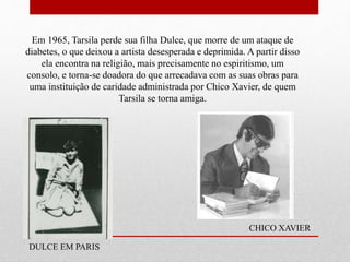 Em 1965, Tarsila perde sua filha Dulce, que morre de um ataque de
diabetes, o que deixou a artista desesperada e deprimida. A partir disso
ela encontra na religião, mais precisamente no espiritismo, um
consolo, e torna-se doadora do que arrecadava com as suas obras para
uma instituição de caridade administrada por Chico Xavier, de quem
Tarsila se torna amiga.
DULCE EM PARIS
CHICO XAVIER
 