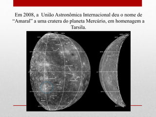Em 2008, a União Astronômica Internacional deu o nome de
“Amaral” a uma cratera do planeta Mercúrio, em homenagem a
Tarsila.
 