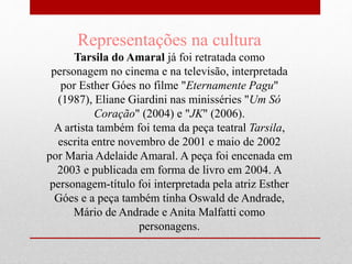 Representações na cultura
Tarsila do Amaral já foi retratada como
personagem no cinema e na televisão, interpretada
por Esther Góes no filme "Eternamente Pagu"
(1987), Eliane Giardini nas minisséries "Um Só
Coração" (2004) e "JK" (2006).
A artista também foi tema da peça teatral Tarsila,
escrita entre novembro de 2001 e maio de 2002
por Maria Adelaide Amaral. A peça foi encenada em
2003 e publicada em forma de livro em 2004. A
personagem-título foi interpretada pela atriz Esther
Góes e a peça também tinha Oswald de Andrade,
Mário de Andrade e Anita Malfatti como
personagens.
 