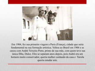 Em 1904, fez sua primeira viagem a Paris (França), cidade que seria
fundamental na sua formação artística. Voltou ao Brasil em 1906 e se
casou com André Teixeira Pinto, primo de sua mãe, com quem teve sua
única filha, Dulce. Eles se separam anos depois, pois André era um
homem muito conservador, queria mulher cuidando da casa e Tarsila
queria estudar arte.
 