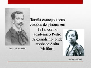 Tarsila começou seus
estudos de pintura em
1917, com o
acadêmico Pedro
Alexandrino, onde
conhece Anita
Malfatti.Pedro Alexandrino
Anita Malfatti
 