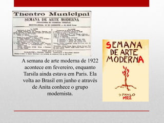 A semana de arte moderna de 1922
acontece em fevereiro, enquanto
Tarsila ainda estava em Paris. Ela
volta ao Brasil em junho e através
de Anita conhece o grupo
modernista.
 