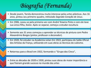 Biografia (Fernanda)
• Desde jovem, Tarsila demonstrou muito interesse pelas artes plásticas. Aos 16
  anos, pintou seu primeiro quadro, intitulado Sagrado Coração de Jesus.

• Em 1906, casou-se pela primeira vez com André Teixeira Pinto e com ele teve
  sua única filha, Dulce. Após se separar, começa a estudar escultura.

• Somente aos 31 anos começou a aprender as técnicas de pintura com Pedro
  Alexandrino Borges (pintor, professor e decorador).
• Em 1920, foi estudar na Academia Julian Em 1922, participou do Salão Oficial
  dos Artistas da França, utilizando em suas obras as técnicas do cubismo.


• Retornou para o Brasil em 1922, formando o "Grupo dos Cinco",


• Entre as décadas de 1920 e 1930, pintou suas obras de maior importância e
  que fizeram grande sucesso no mundo das artes
 