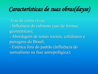 Características de suas obras(dayse)
-Uso de cores vivas;
- Influência do cubismo (uso de formas
geométricas);
- Abordagem de temas sociais, cotidianos e
paisagens do Brasil;
- Estética fora do padrão (influência do
surrealismo na fase antropofágica);
 