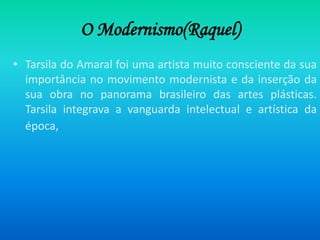 O Modernismo(Raquel)
• Tarsila do Amaral foi uma artista muito consciente da sua
  importância no movimento modernista e da inserção da
  sua obra no panorama brasileiro das artes plásticas.
  Tarsila integrava a vanguarda intelectual e artística da
  época,
 