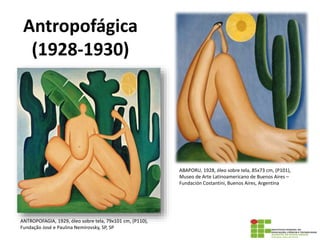 Antropofágica
(1928-1930)
ANTROPOFAGIA, 1929, óleo sobre tela, 79x101 cm, (P110),
Fundação José e Paulina Nemirovsky, SP, SP
ABAPORU, 1928, óleo sobre tela, 85x73 cm, (P101),
Museo de Arte Latinoamericano de Buenos Aires –
Fundación Costantini, Buenos Aires, Argentina
 