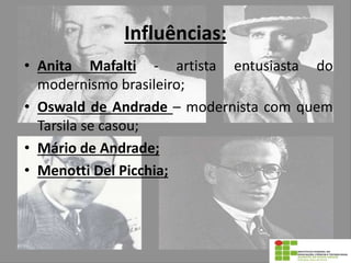 Influências:
• Anita Mafalti - artista entusiasta do
modernismo brasileiro;
• Oswald de Andrade – modernista com quem
Tarsila se casou;
• Mário de Andrade;
• Menotti Del Picchia;
 