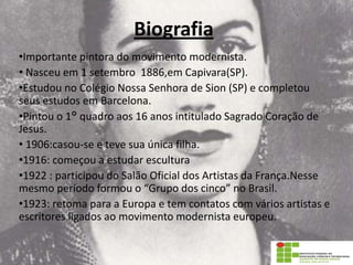 Biografia
•Importante pintora do movimento modernista.
• Nasceu em 1 setembro 1886,em Capivara(SP).
•Estudou no Colégio Nossa Senhora de Sion (SP) e completou
seus estudos em Barcelona.
•Pintou o 1° quadro aos 16 anos intitulado Sagrado Coração de
Jesus.
• 1906:casou-se e teve sua única filha.
•1916: começou a estudar escultura
•1922 : participou do Salão Oficial dos Artistas da França.Nesse
mesmo período formou o “Grupo dos cinco” no Brasil.
•1923: retoma para a Europa e tem contatos com vários artistas e
escritores ligados ao movimento modernista europeu.
 