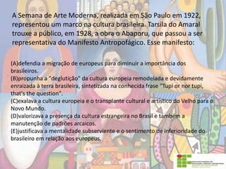 A Semana de Arte Moderna, realizada em São Paulo em 1922,
representou um marco na cultura brasileira. Tarsila do Amaral
trouxe a público, em 1928, a obra o Abaporu, que passou a ser
representativa do Manifesto Antropofágico. Esse manifesto:
(A)defendia a migração de europeus para diminuir a importância dos
brasileiros.
(B)propunha a "deglutição" da cultura europeia remodelada e devidamente
enraizada à terra brasileira, sintetizada na conhecida frase "Tupi or nor tupi,
that's the question".
(C)exalava a cultura europeia e o transplante cultural e artístico do Velho para o
Novo Mundo.
(D)valorizava a presença da cultura estrangeira no Brasil e também a
manutenção de padrões arcaicos.
(E)justificava a mentalidade subserviente e o sentimento de inferioridade do
brasileiro em relação aos europeus.
 