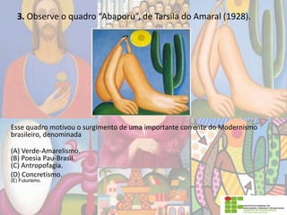 3. Observe o quadro “Abaporu”, de Tarsila do Amaral (1928).
Esse quadro motivou o surgimento de uma importante corrente do Modernismo
brasileiro, denominada
(A) Verde-Amarelismo.
(B) Poesia Pau-Brasil.
(C) Antropofagia.
(D) Concretismo.
(E) Futurismo.
 